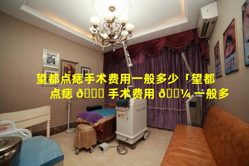 望都点痣手术费用一般多少「望都点痣 💐 手术费用 🌼 一般多少钱」